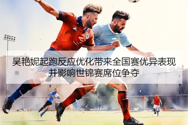 吴艳妮起跑反应优化带来全国赛优异表现并影响世锦赛席位争夺
